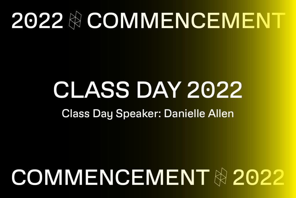 Text graphic that reads Class Day 2022 Class Day Speaker Danielle Allen