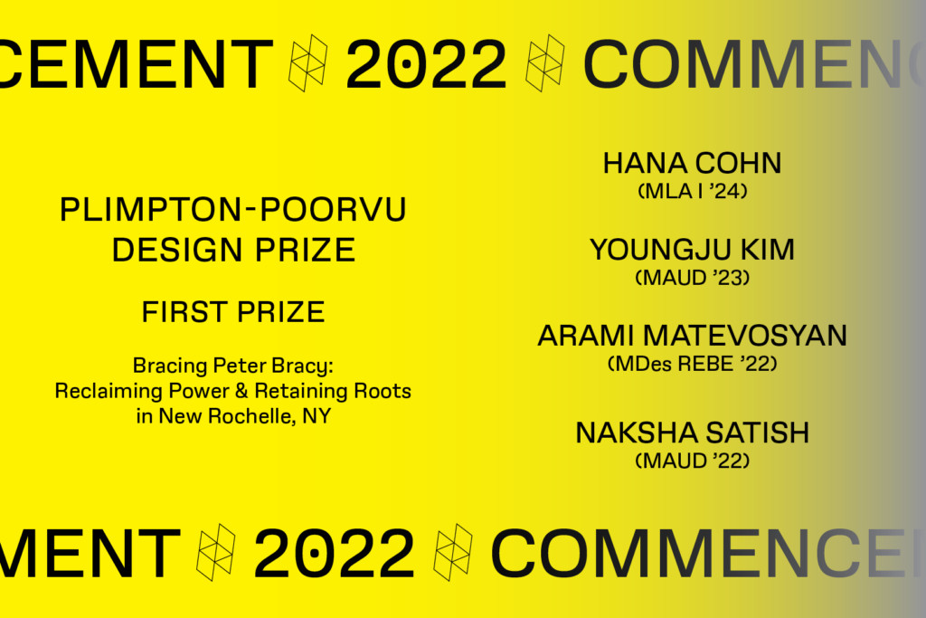 Graphic with the text Commencement 2022, Plimpton-Poorvu Design Prize, First Prize, Bracing Peter Bracy: Reclaiming Power & Retaining Roots in New Rochelle, NY, Youngju Kim (MAUD ‘23), Arami Matevosyan (MDes REBE ‘22) and Naksha Satish (MAUD ‘22).