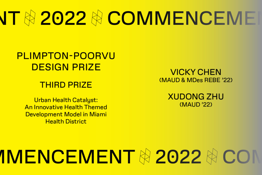 Graphic with the text Commencement 2022, Plimpton-Poorvu Design Prize, Third prize, rban Health Catalyst: An Innovative Health Themed Development Model in Miami Health District, Vicky Chen (MAUD/ MDes REBE ‘22) and Xudong Zhu (MAUD ‘22).