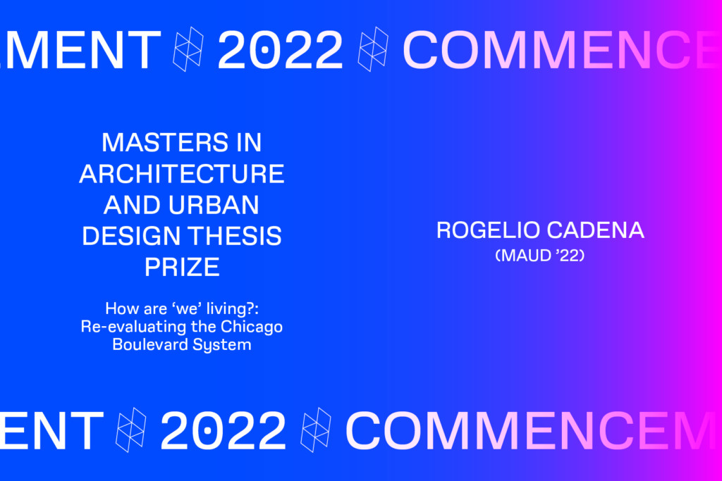 Graphic with the text Commencement 2022, MASTERS IN ARCHITECTURE AND URBAN DESIGN THESIS PRIZE, How are we' living? Re-evaluating the Chicago Boulevard System, ROGELIO CADENA (MAUD '22).