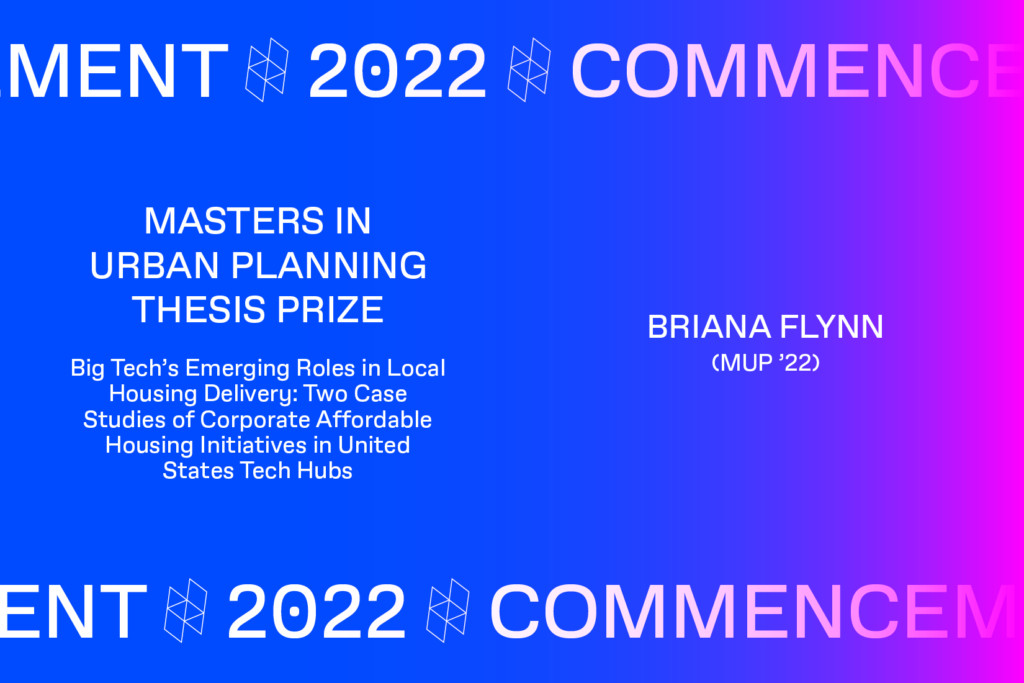 Graphic with the text Commencement 2022, MASTERS IN URBAN PLANNING THESIS PRIZE, Big Tech's Emerging Roles in Local Housing Delivery: Two Case Studies of Corporate Affordable Housing Initiatives in United States Tech Hubs, BRIANA FLYNN (MUP'22).