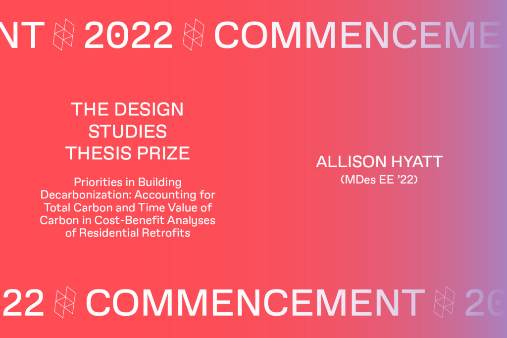 Graphic with the text Commencement 2022, THE DESIGN STUDIES THESIS PRIZE, Priorities in Building Decarbonization: Accounting for Total Carbon and Time Value of Carbon in Cost-Benefit Analyses of Residential Retrofits, ALLISON HYATT (MDes EE 322).