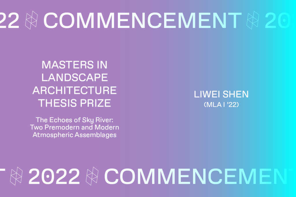 Graphic with the text Commencement 2022, THE DESIGN STUDIES, THESIS PRIZE MASTERS IN LANDSCAPE ARCHITECTURE THESIS PRIZE, The Echoes of Sku River: Two Premodern and Modern Atmospheric Assemblages LIWEI SHEN (MLA I '22).