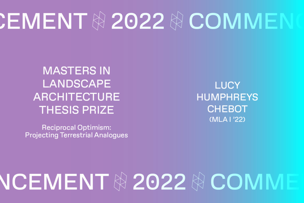 Graphic with the text Commencement 2022, MASTERS IN LANDSCAPE ARCHITECTURE THESIS PRIZE Reciprocal Optimism: Projecting Terrestrial Analogues, LUCY HUMPHREYS CHEBOT (MLA I'22).
